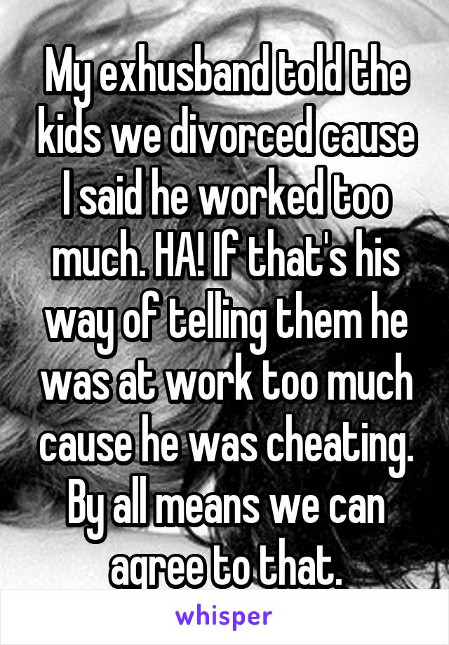 My exhusband told the kids we divorced cause I said he worked too much. HA! If that's his way of telling them he was at work too much cause he was cheating. By all means we can agree to that.