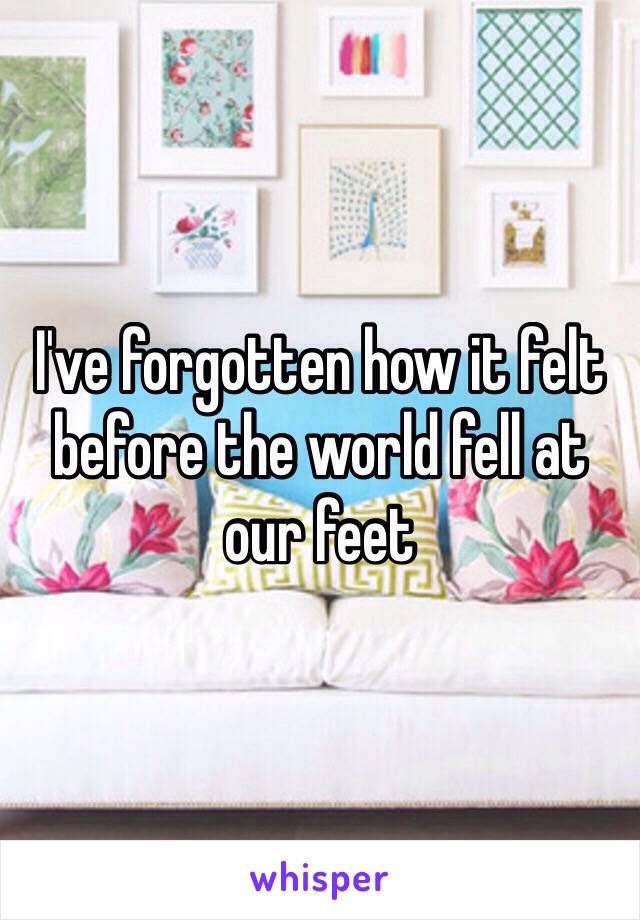 I've forgotten how it felt before the world fell at our feet