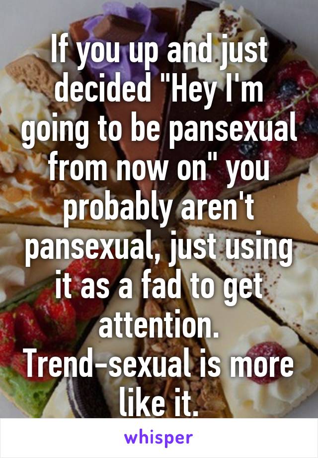 If you up and just decided "Hey I'm going to be pansexual from now on" you probably aren't pansexual, just using it as a fad to get attention. Trend-sexual is more like it.