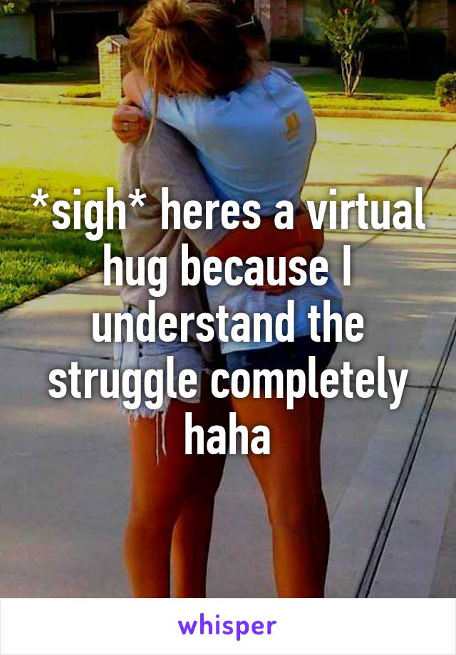 *sigh* heres a virtual hug because I understand the struggle completely haha