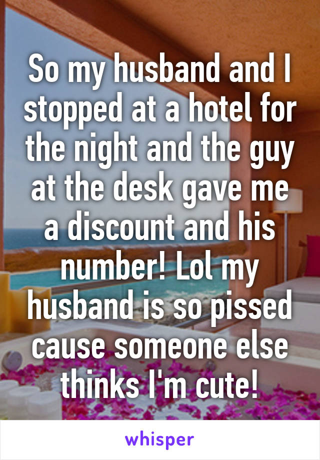 So my husband and I stopped at a hotel for the night and the guy at the desk gave me a discount and his number! Lol my husband is so pissed cause someone else thinks I'm cute!