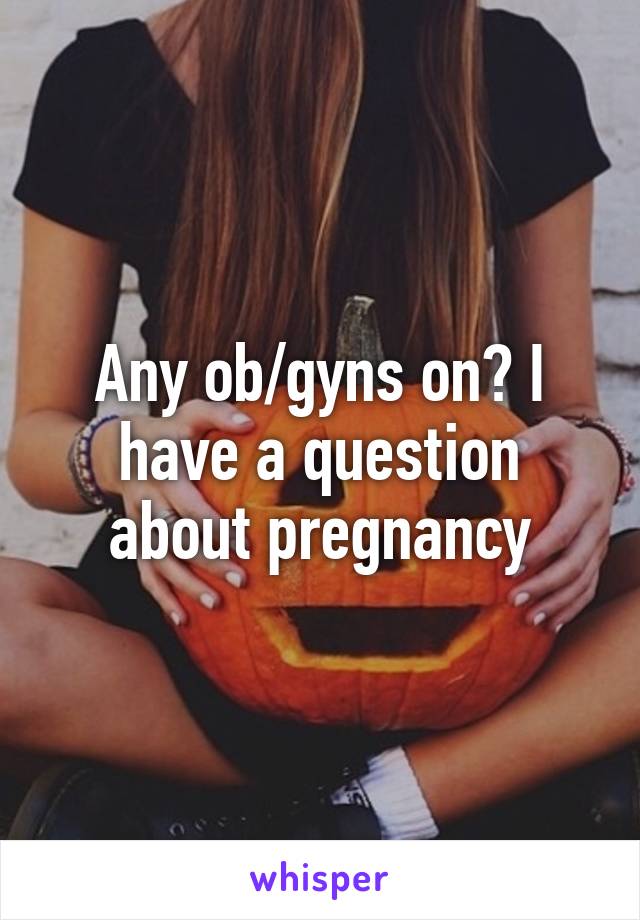 Any ob/gyns on? I have a question about pregnancy