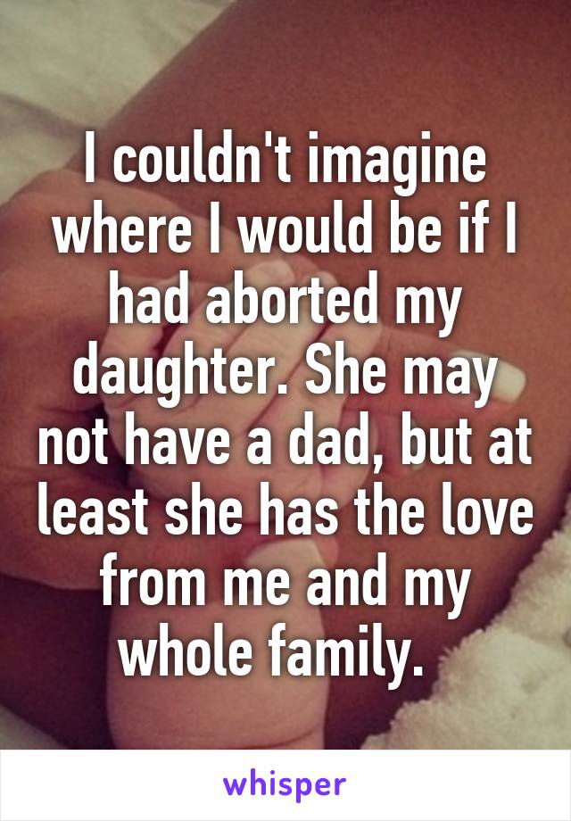 I couldn't imagine where I would be if I had aborted my daughter. She may not have a dad, but at least she has the love from me and my whole family.  