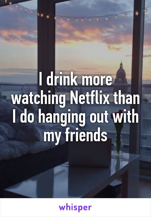 I drink more watching Netflix than I do hanging out with my friends