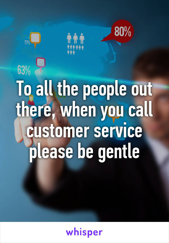 To all the people out there, when you call customer service please be gentle
