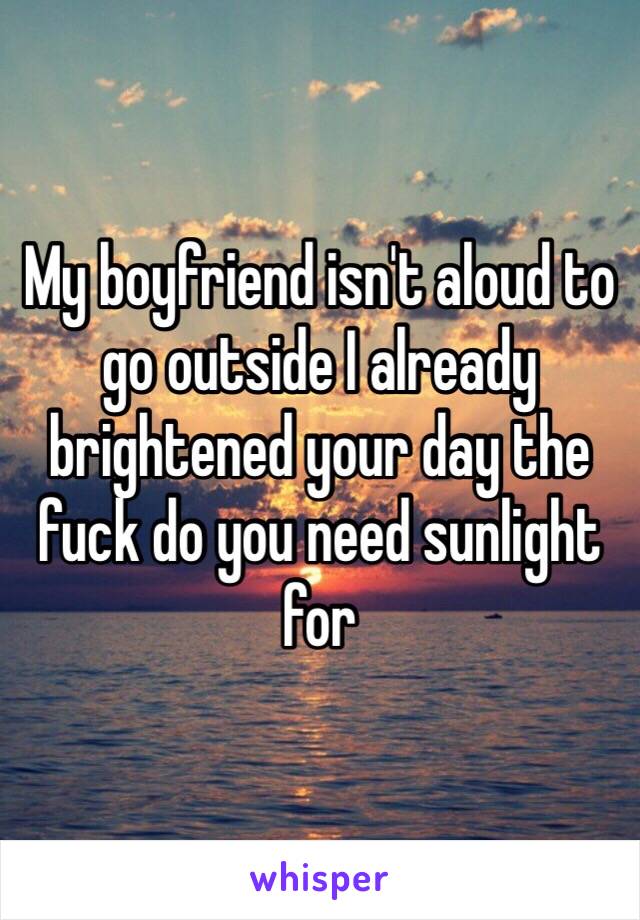 My boyfriend isn't aloud to go outside I already brightened your day the fuck do you need sunlight for