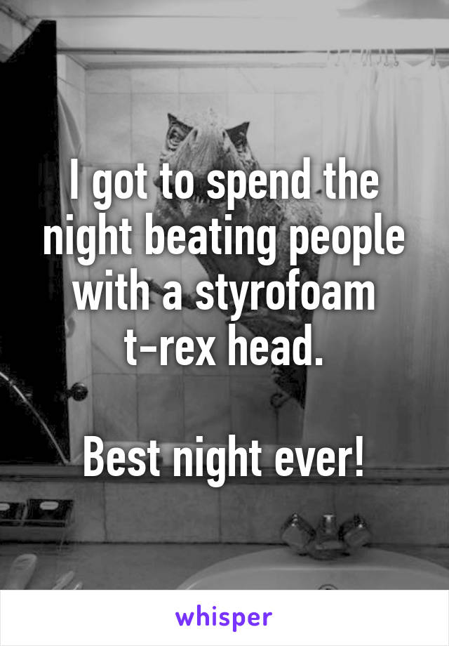 I got to spend the night beating people with a styrofoam t-rex head.

Best night ever!