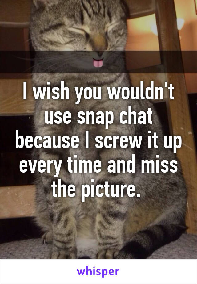 I wish you wouldn't use snap chat because I screw it up every time and miss the picture. 
