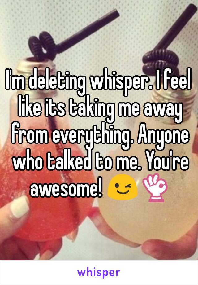I'm deleting whisper. I feel like its taking me away from everything. Anyone who talked to me. You're awesome! 😉👌