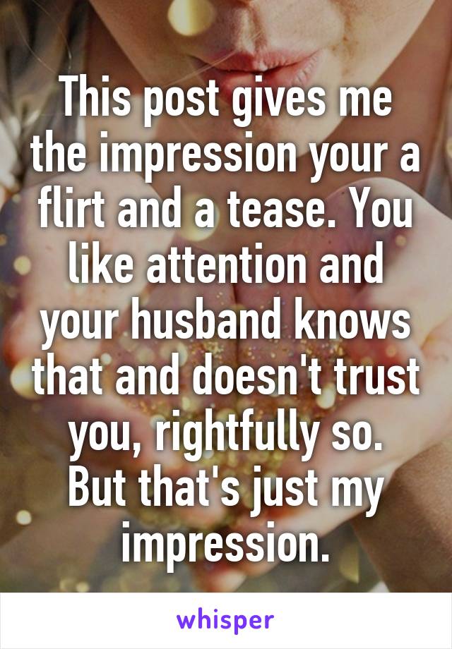 This post gives me the impression your a flirt and a tease. You like attention and your husband knows that and doesn't trust you, rightfully so.
But that's just my impression.