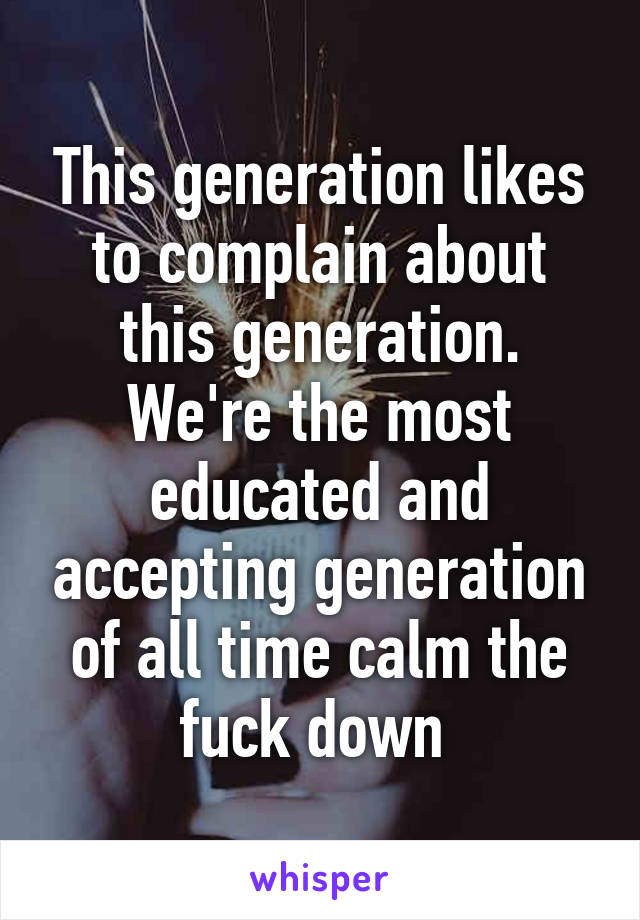 This generation likes to complain about this generation. We're the most educated and accepting generation of all time calm the fuck down 