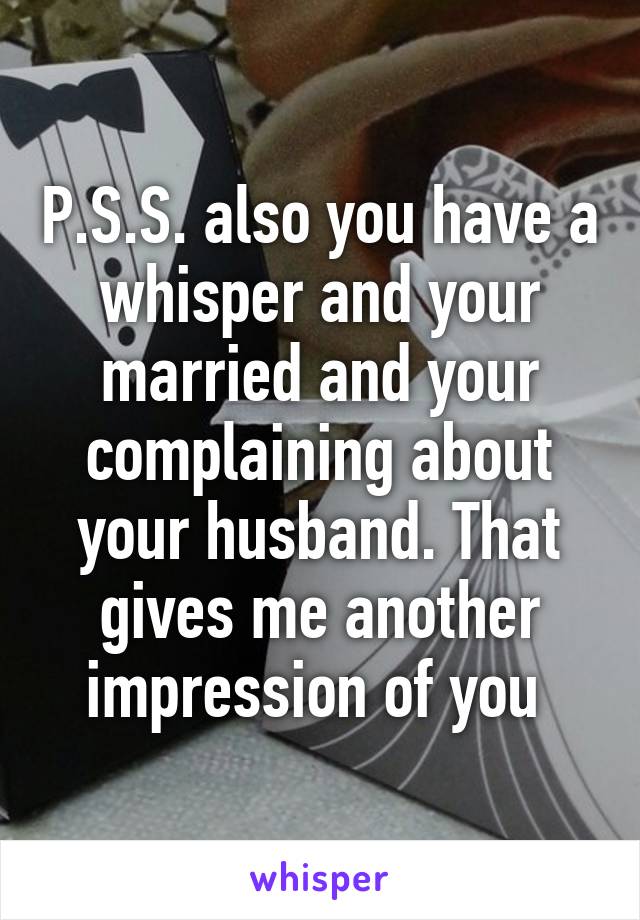 P.S.S. also you have a whisper and your married and your complaining about your husband. That gives me another impression of you 