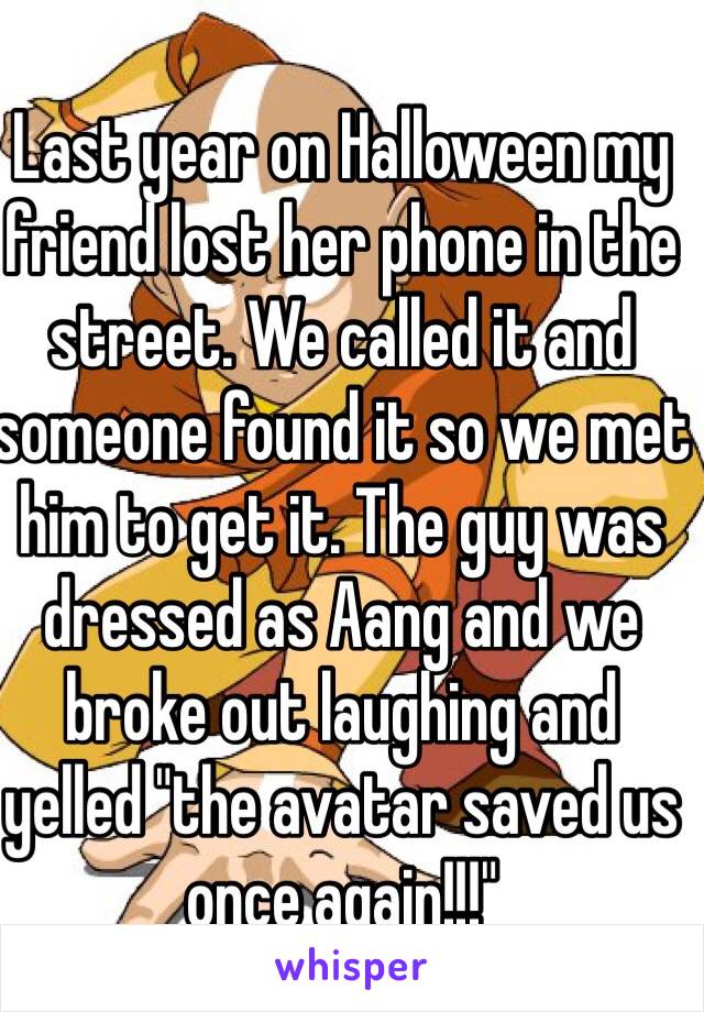 Last year on Halloween my friend lost her phone in the street. We called it and someone found it so we met him to get it. The guy was dressed as Aang and we broke out laughing and yelled "the avatar saved us once again!!!"