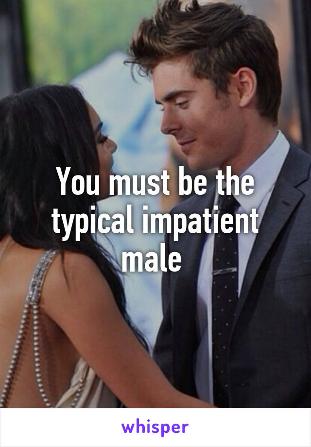 You must be the typical impatient male 