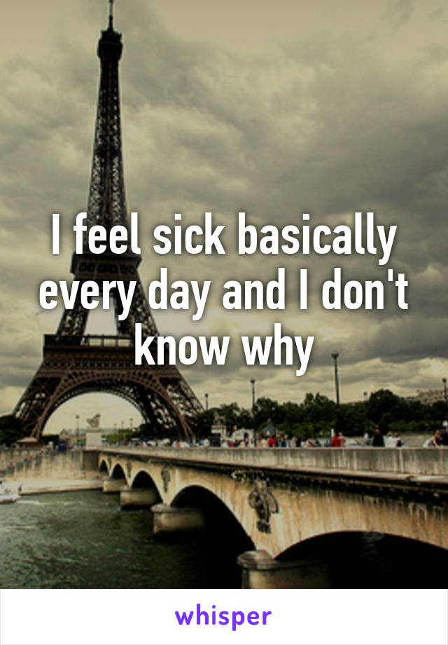I feel sick basically every day and I don't know why
