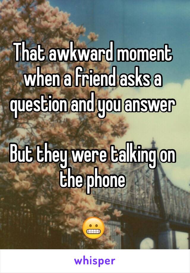 That awkward moment when a friend asks a question and you answer 

But they were talking on the phone 

😬