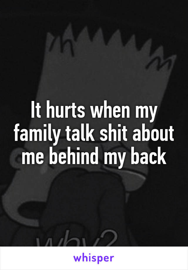 It hurts when my family talk shit about me behind my back