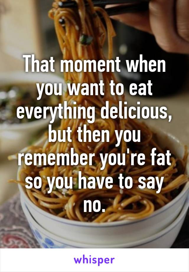 That moment when you want to eat everything delicious, but then you remember you're fat so you have to say no.
