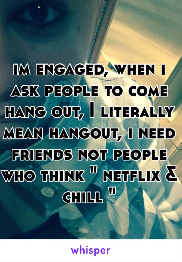 im engaged, when i ask people to come hang out, I literally mean hangout, i need friends not people who think " netflix & chill "