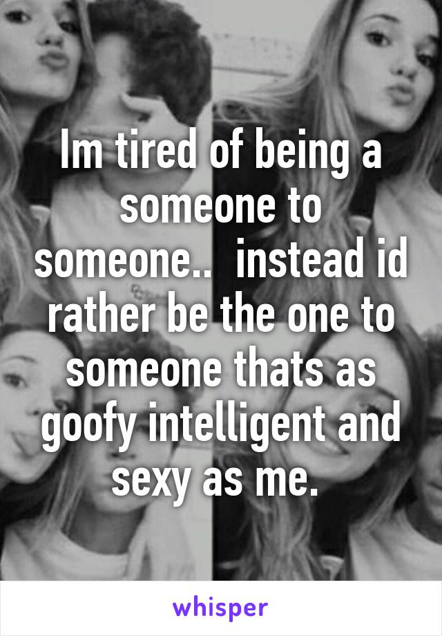 Im tired of being a someone to someone..  instead id rather be the one to someone thats as goofy intelligent and sexy as me. 