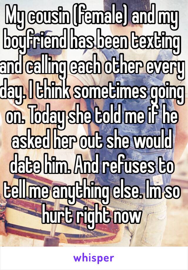 My cousin (female) and my boyfriend has been texting and calling each other every day. I think sometimes going on. Today she told me if he asked her out she would date him. And refuses to tell me anything else. Im so hurt right now