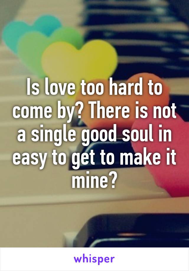 Is love too hard to come by? There is not a single good soul in easy to get to make it mine?