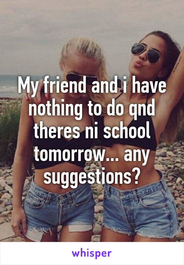 My friend and i have nothing to do qnd theres ni school tomorrow... any suggestions?