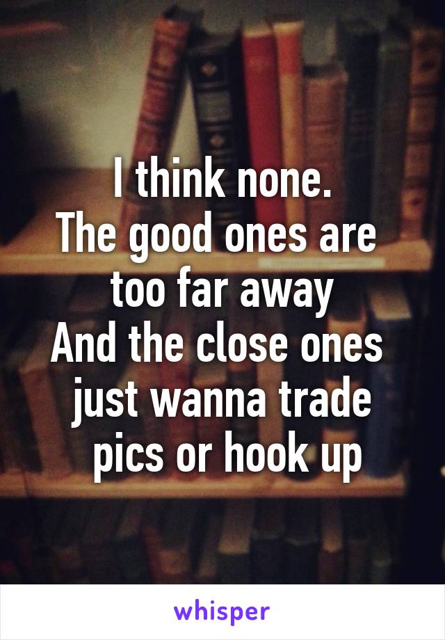 I think none.
The good ones are 
too far away
And the close ones 
just wanna trade
 pics or hook up