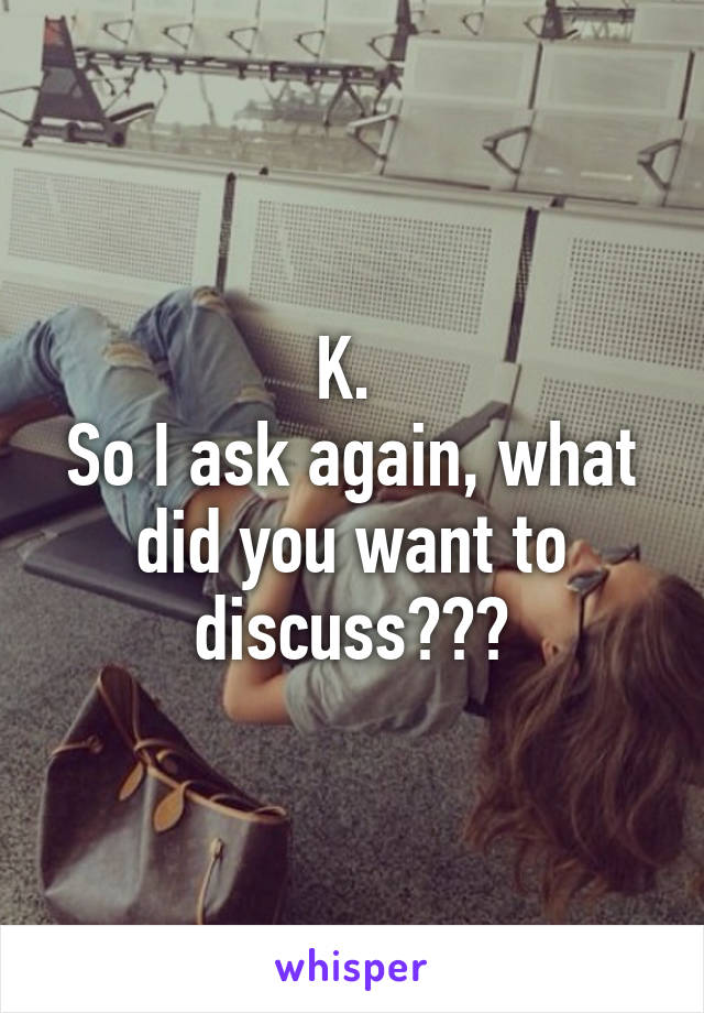 K. 
So I ask again, what did you want to discuss???