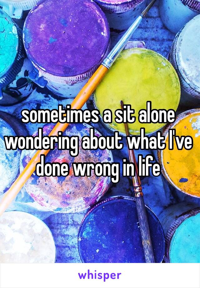 sometimes a sit alone wondering about what I've done wrong in life 