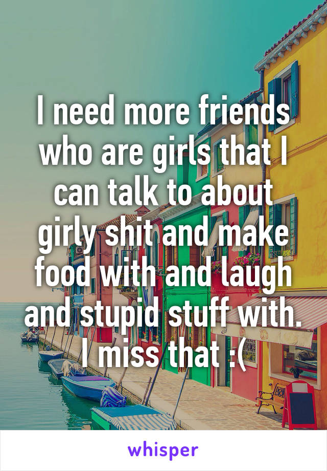 I need more friends who are girls that I can talk to about girly shit and make food with and laugh and stupid stuff with. I miss that :(