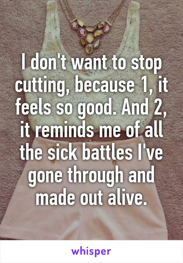 I don't want to stop cutting, because 1, it feels so good. And 2, it reminds me of all the sick battles I've gone through and made out alive.