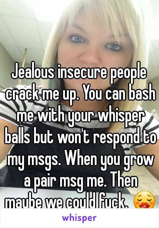 Jealous insecure people crack me up. You can bash me with your whisper balls but won't respond to my msgs. When you grow a pair msg me. Then maybe we could fuck. 😗
