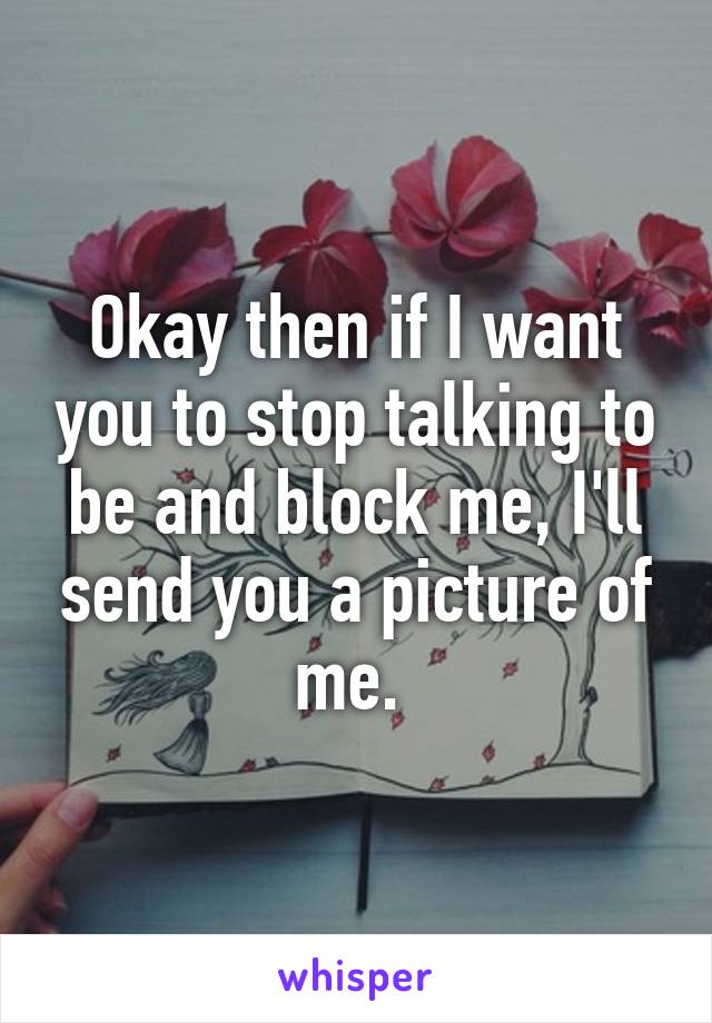 Okay then if I want you to stop talking to be and block me, I'll send you a picture of me. 