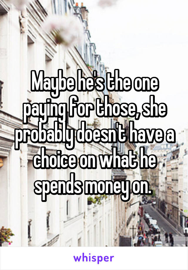 Maybe he's the one paying for those, she probably doesn't have a choice on what he spends money on. 