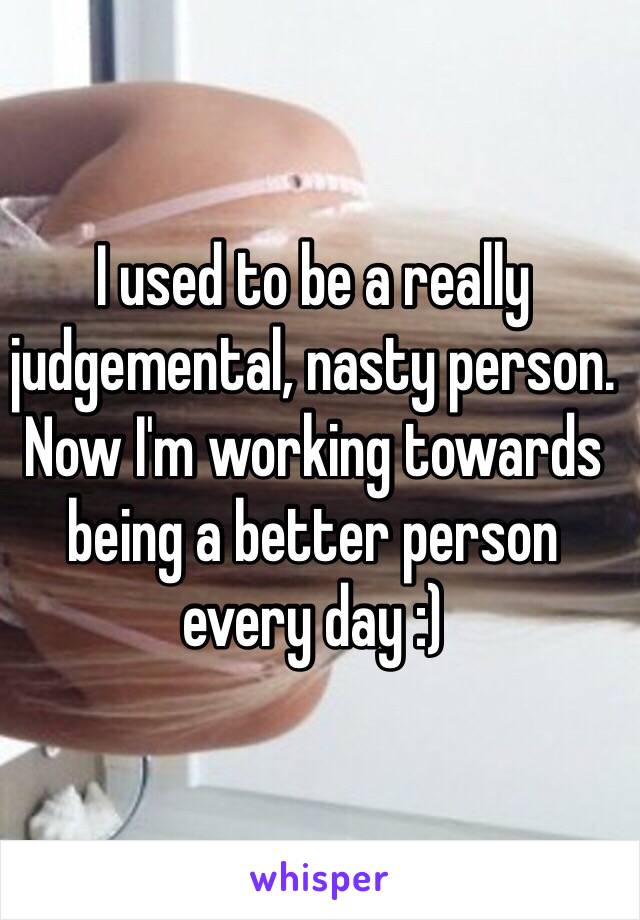 I used to be a really judgemental, nasty person. Now I'm working towards being a better person every day :)