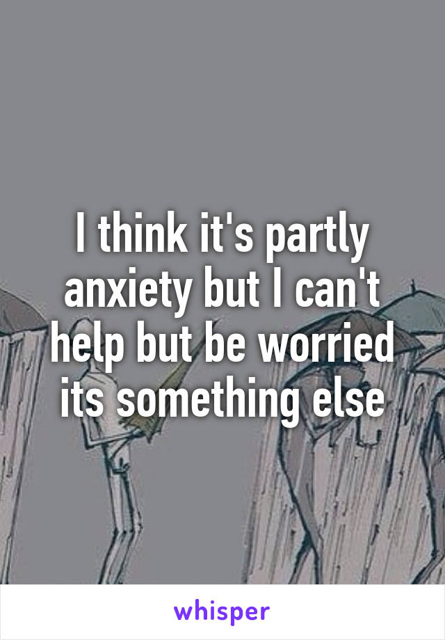 I think it's partly anxiety but I can't help but be worried its something else