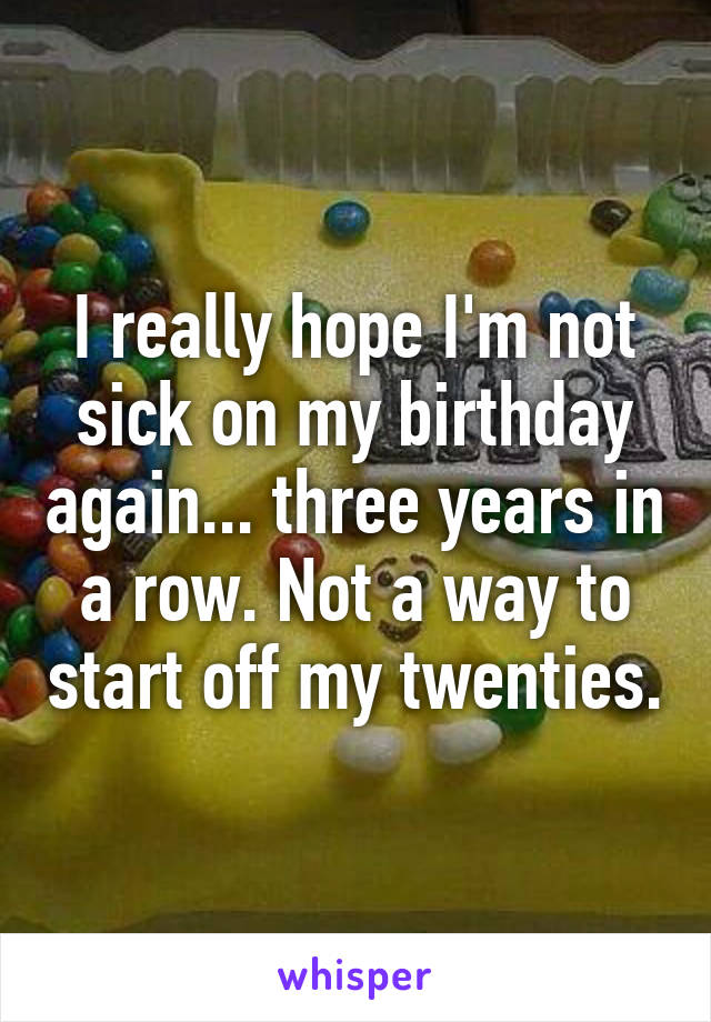I really hope I'm not sick on my birthday again... three years in a row. Not a way to start off my twenties.