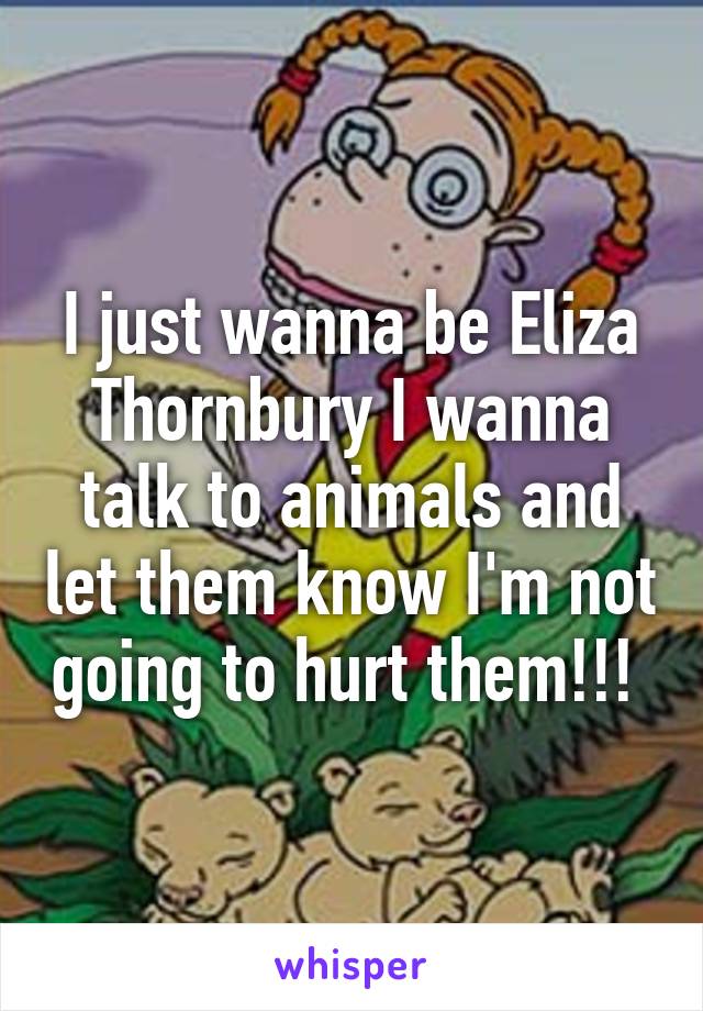 I just wanna be Eliza Thornbury I wanna talk to animals and let them know I'm not going to hurt them!!! 