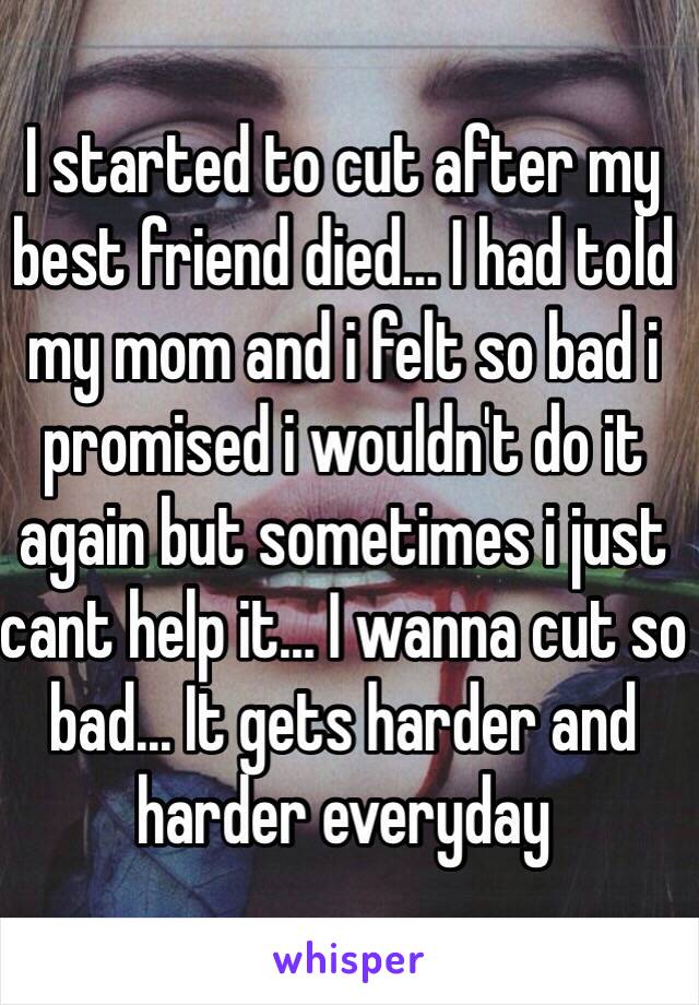 I started to cut after my best friend died... I had told my mom and i felt so bad i promised i wouldn't do it again but sometimes i just cant help it... I wanna cut so bad... It gets harder and harder everyday