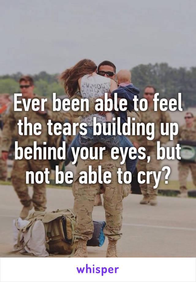 Ever been able to feel the tears building up behind your eyes, but not be able to cry?