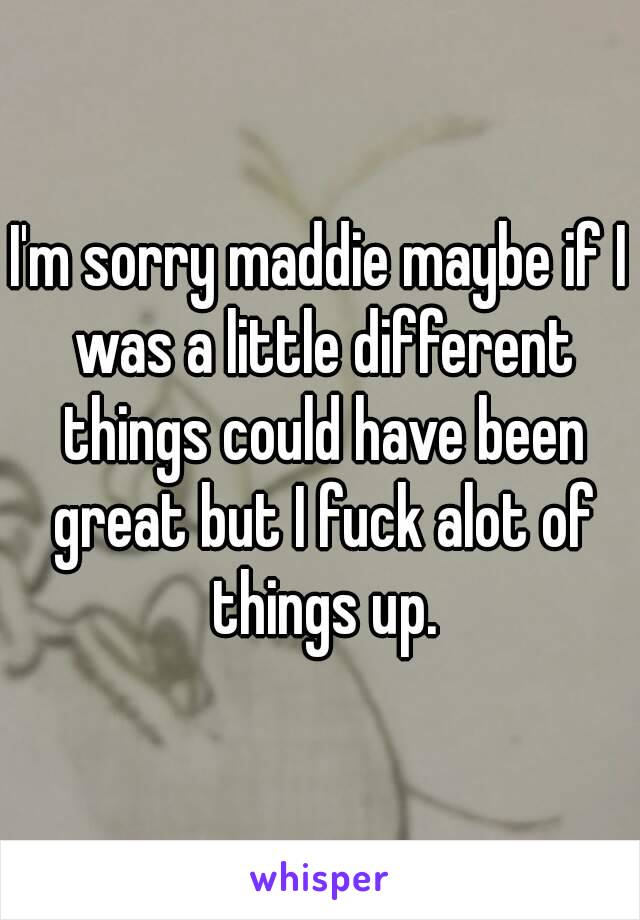 I'm sorry maddie maybe if I was a little different things could have been great but I fuck alot of things up.
