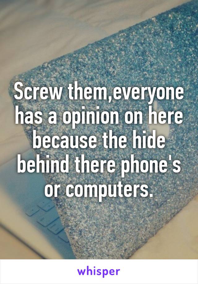 Screw them,everyone has a opinion on here because the hide behind there phone's or computers.