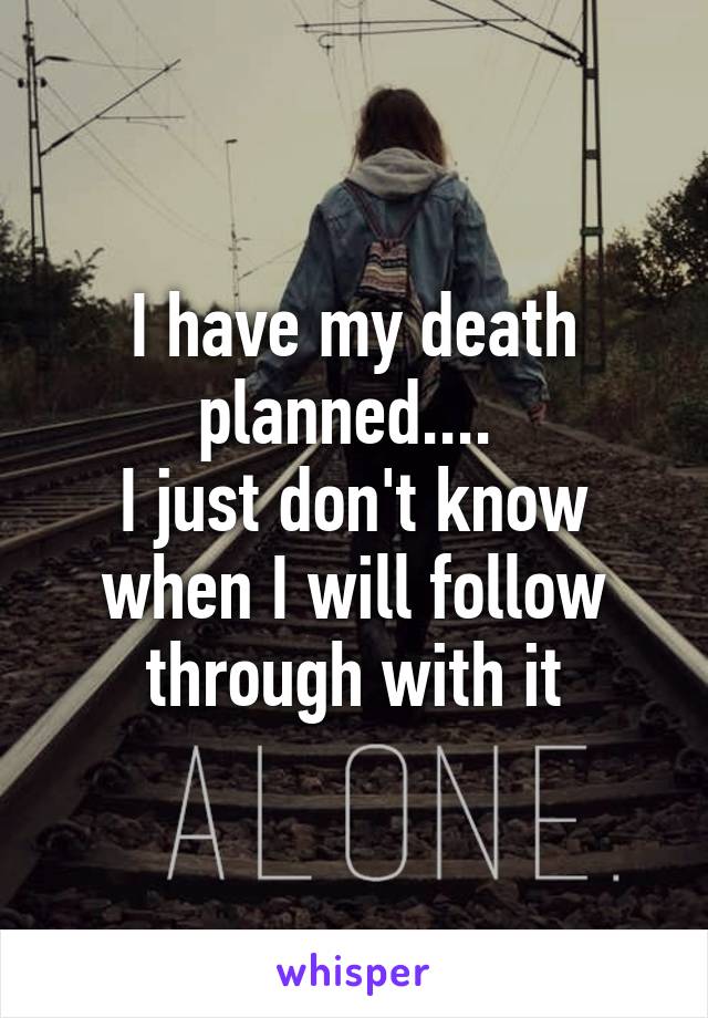 I have my death planned.... 
I just don't know when I will follow through with it