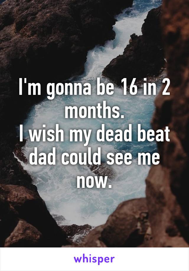I'm gonna be 16 in 2 months.
I wish my dead beat dad could see me now.