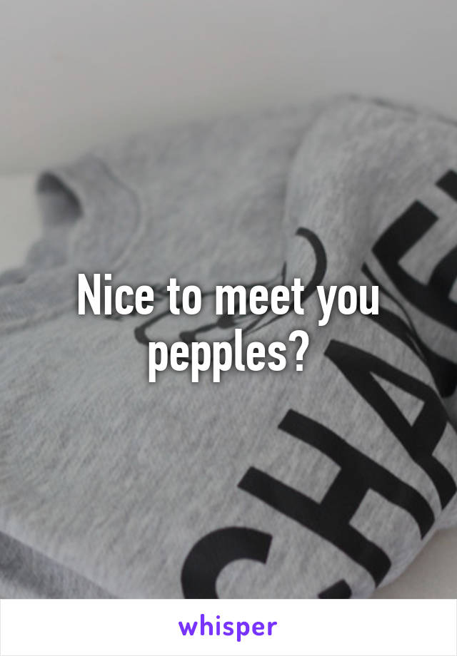 Nice to meet you pepples?