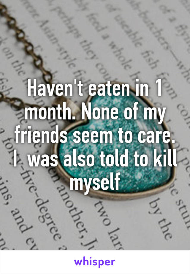 Haven't eaten in 1 month. None of my friends seem to care. I  was also told to kill myself