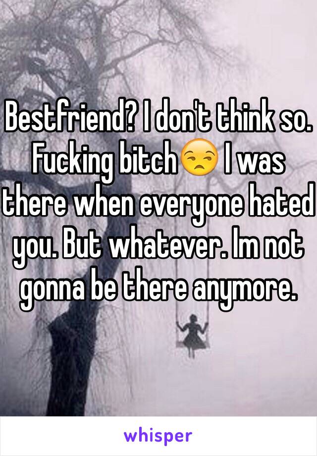 Bestfriend? I don't think so. Fucking bitch😒 I was there when everyone hated you. But whatever. Im not gonna be there anymore. 