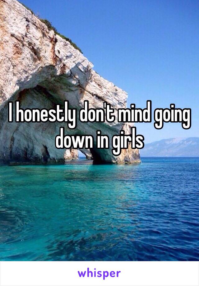 I honestly don't mind going down in girls 
