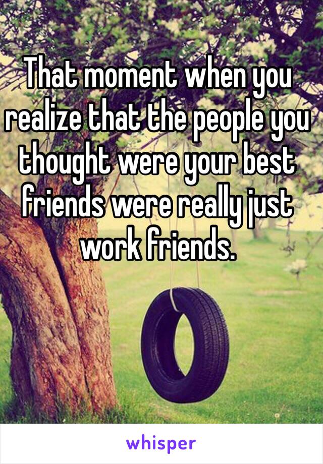 That moment when you realize that the people you thought were your best friends were really just work friends. 
